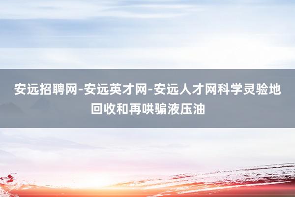 安远招聘网-安远英才网-安远人才网科学灵验地回收和再哄骗液压油